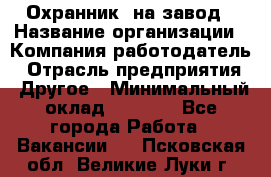 Охранник. на завод › Название организации ­ Компания-работодатель › Отрасль предприятия ­ Другое › Минимальный оклад ­ 8 500 - Все города Работа » Вакансии   . Псковская обл.,Великие Луки г.